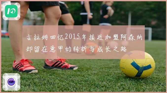 古拉姆回忆2015年接近加盟阿森纳却留在意甲的转折与成长之路