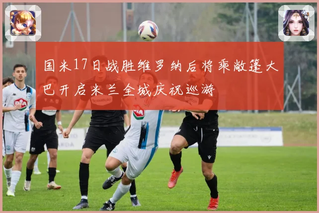 国米17日战胜维罗纳后将乘敞篷大巴开启米兰全城庆祝巡游