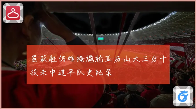 虽获胜仍难掩尴尬亚历山大三分十投未中追平队史纪录