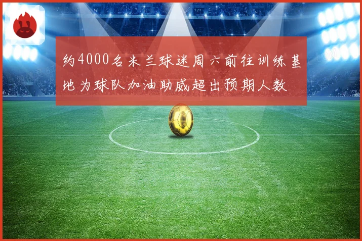 约4000名米兰球迷周六前往训练基地为球队加油助威超出预期人数