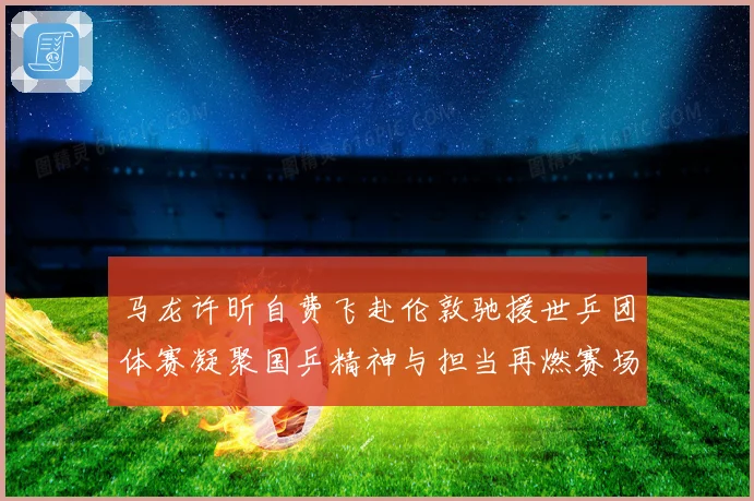 马龙许昕自费飞赴伦敦驰援世乒团体赛凝聚国乒精神与担当再燃赛场激情